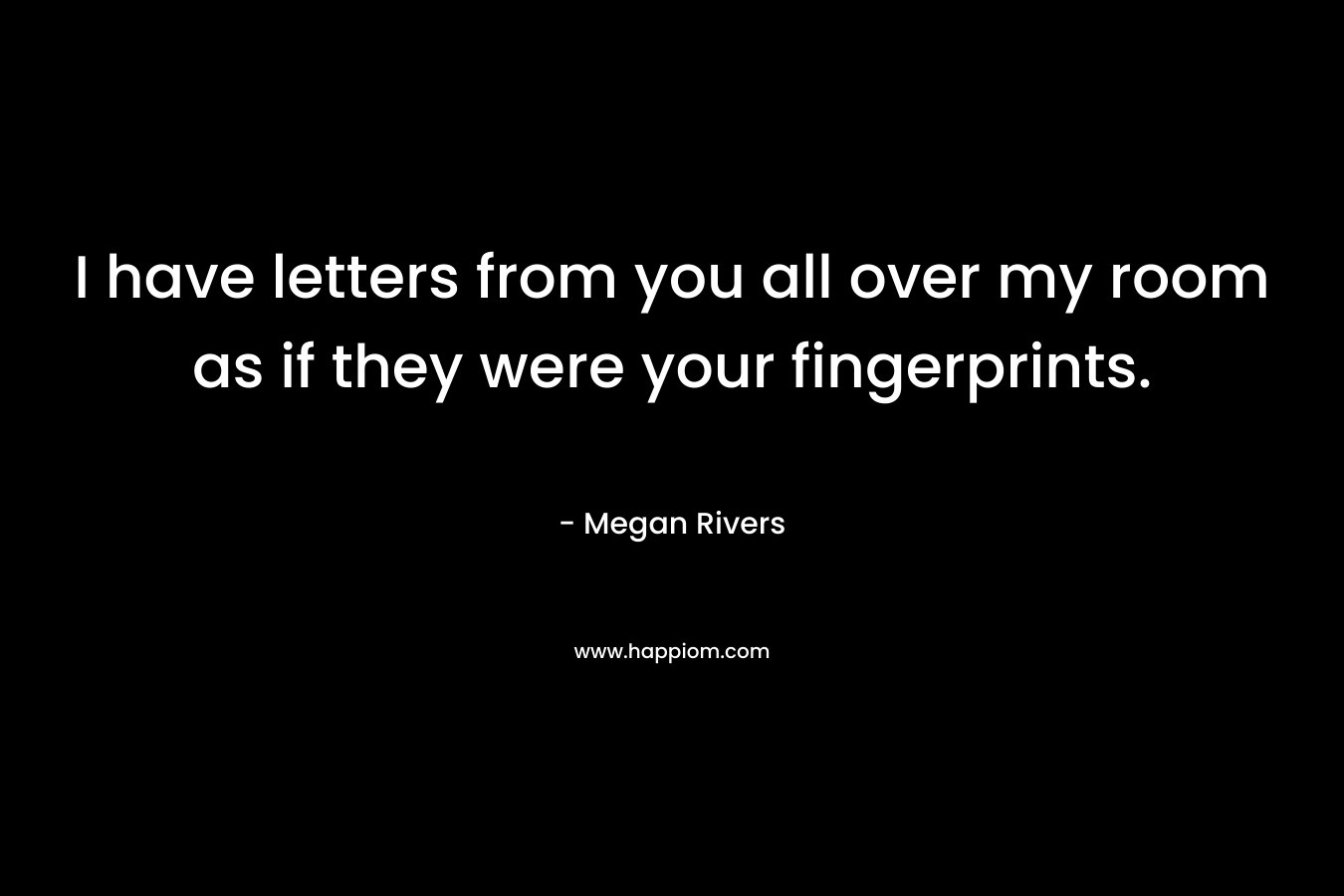 I have letters from you all over my room as if they were your fingerprints.