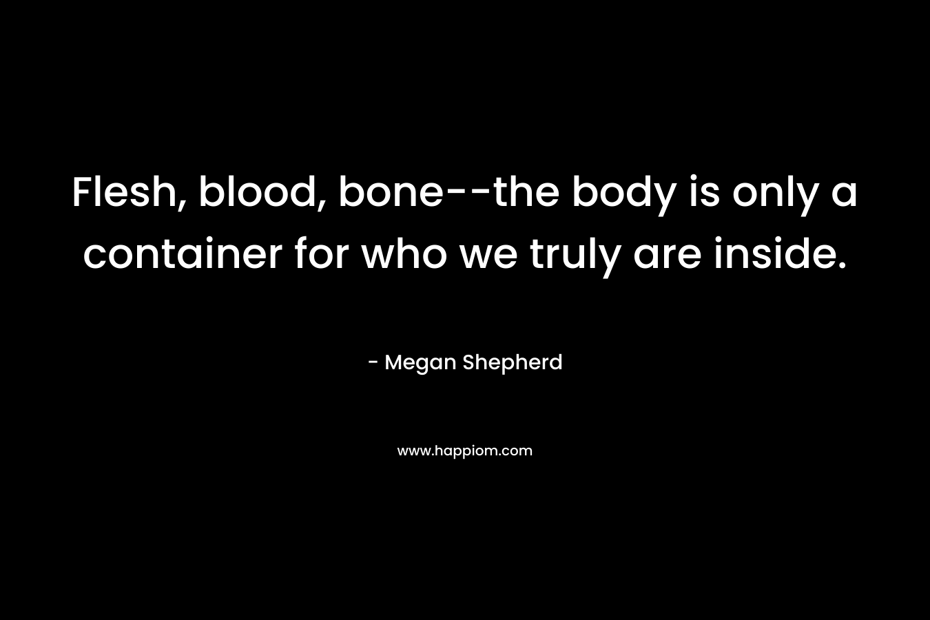 Flesh, blood, bone--the body is only a container for who we truly are inside.