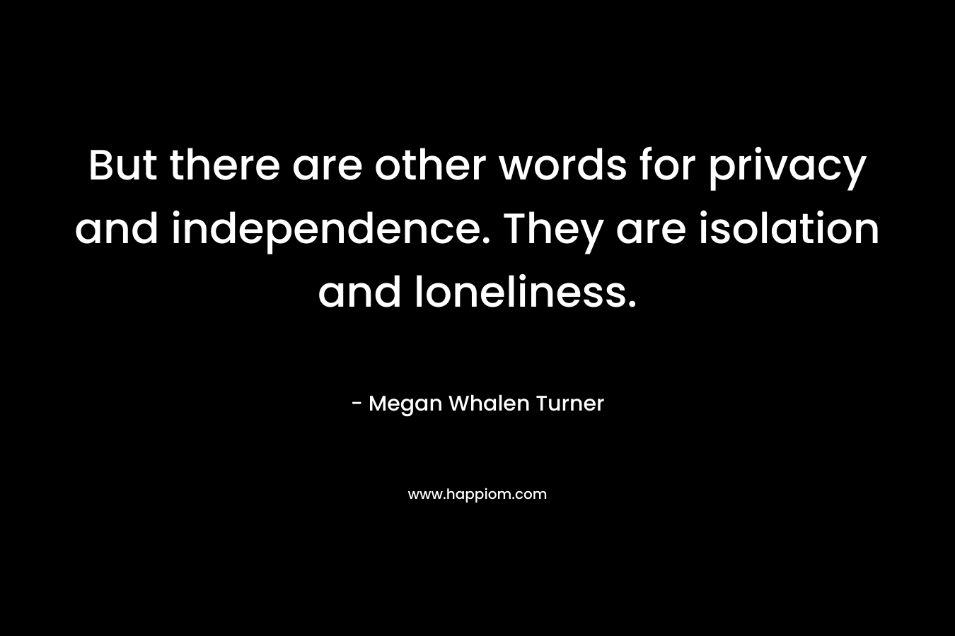 But there are other words for privacy and independence. They are isolation and loneliness. – Megan Whalen Turner
