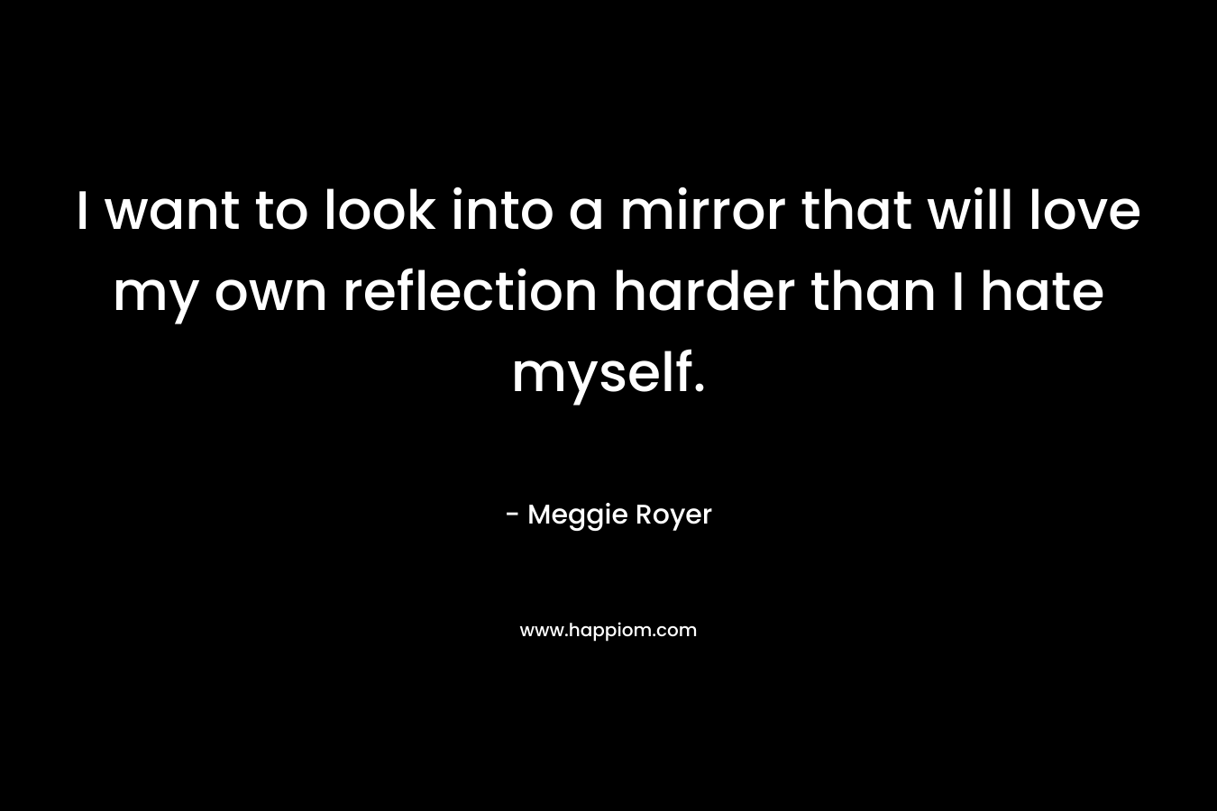 I want to look into a mirror that will love my own reflection harder than I hate myself. – Meggie Royer