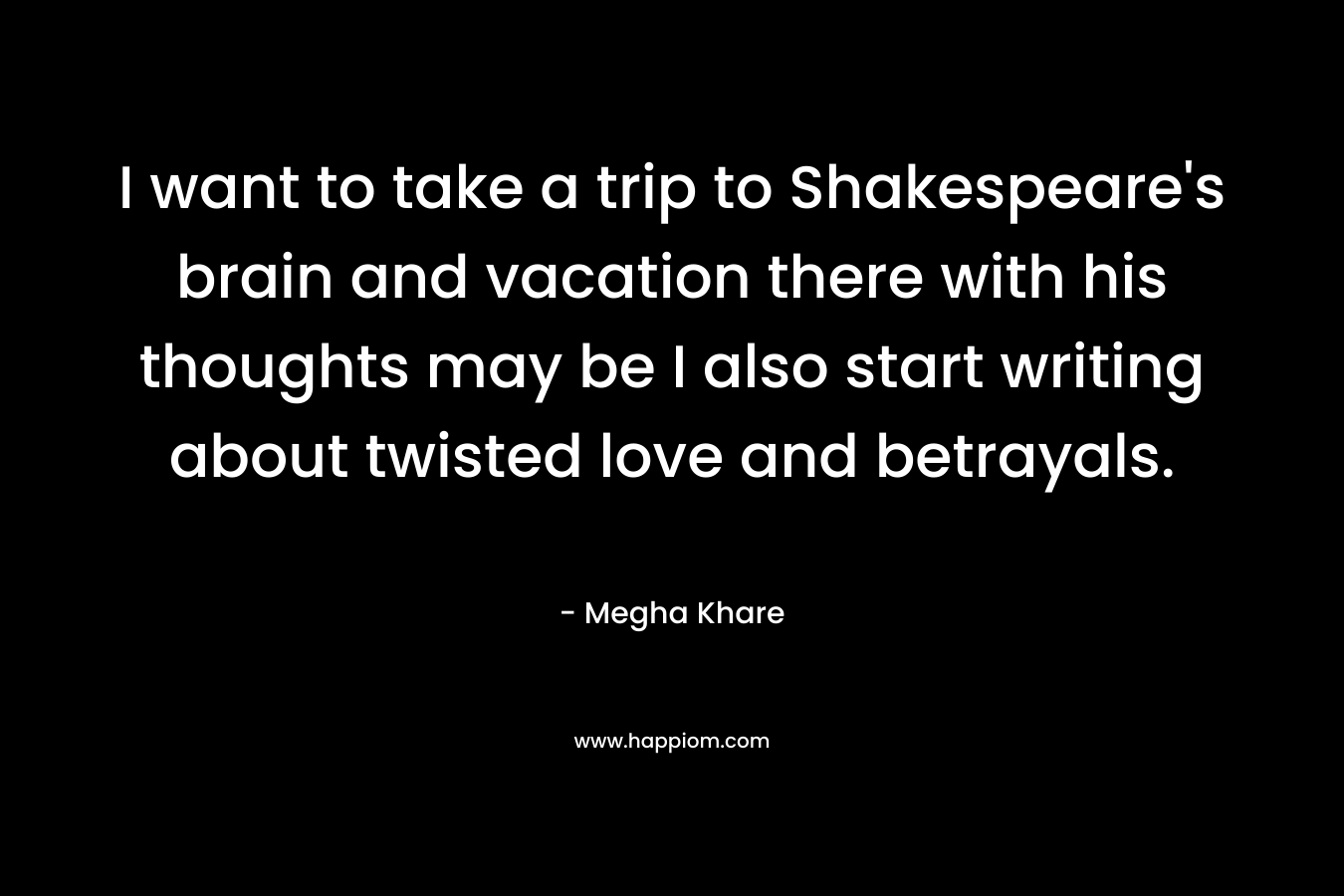 I want to take a trip to Shakespeare's brain and vacation there with his thoughts may be I also start writing about twisted love and betrayals.