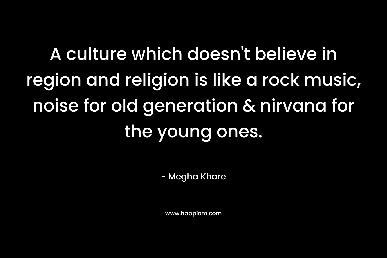 A culture which doesn’t believe in region and religion is like a rock music, noise for old generation & nirvana for the young ones. – Megha Khare