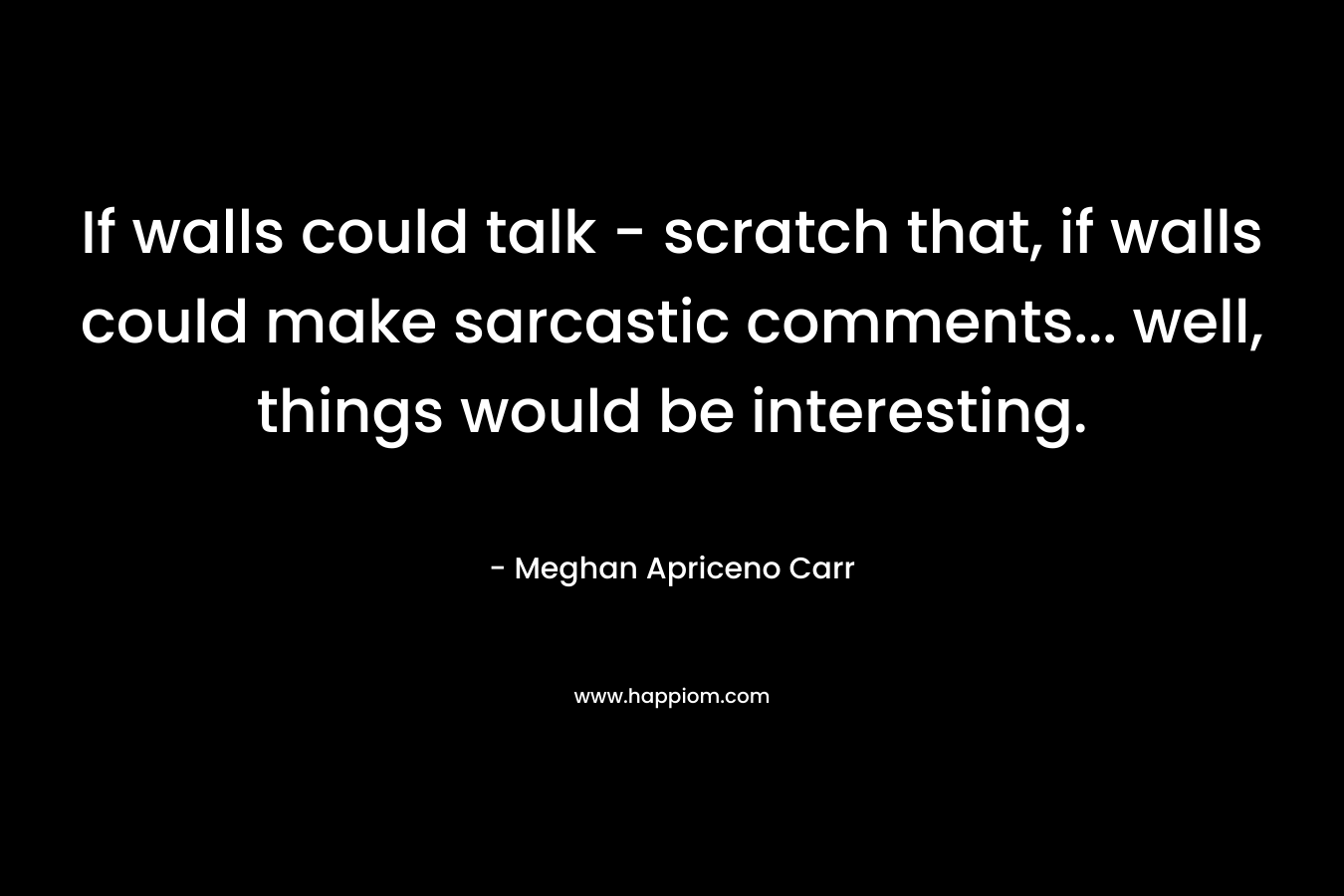 If walls could talk – scratch that, if walls could make sarcastic comments… well, things would be interesting. – Meghan Apriceno Carr