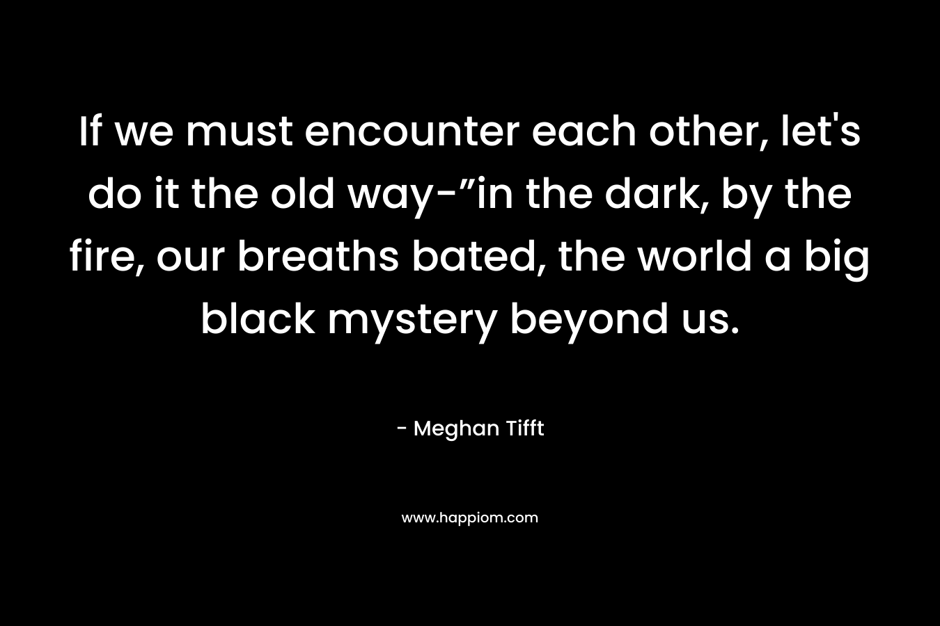 If we must encounter each other, let’s do it the old way-”in the dark, by the fire, our breaths bated, the world a big black mystery beyond us. – Meghan Tifft