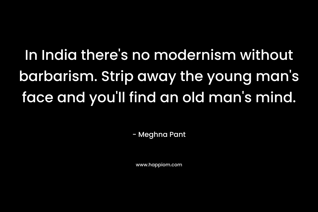 In India there’s no modernism without barbarism. Strip away the young man’s face and you’ll find an old man’s mind. – Meghna Pant
