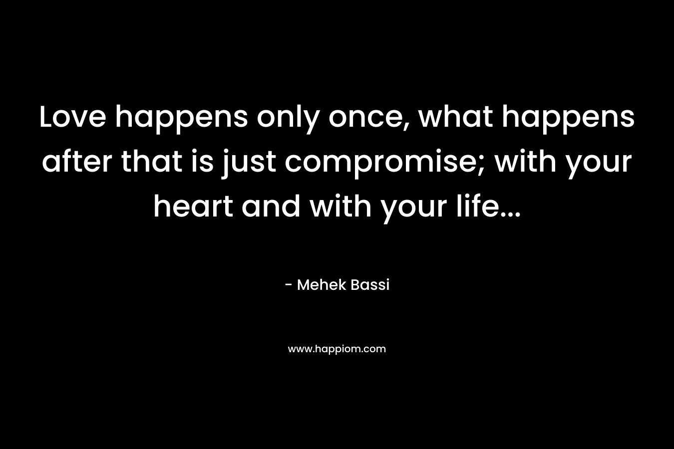 Love happens only once, what happens after that is just compromise; with your heart and with your life… – Mehek Bassi