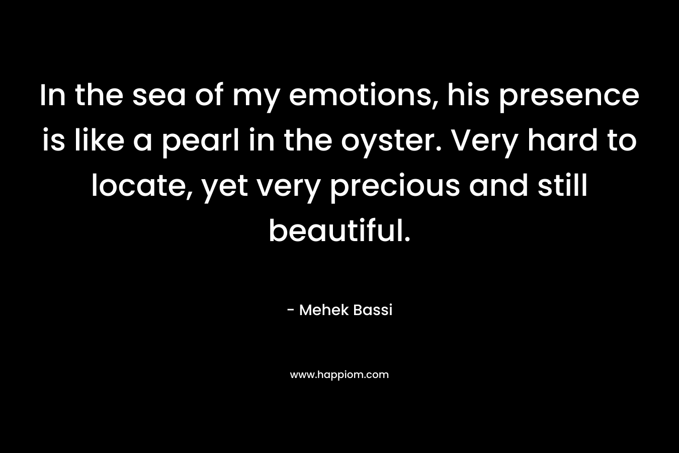 In the sea of my emotions, his presence is like a pearl in the oyster. Very hard to locate, yet very precious and still beautiful. – Mehek Bassi