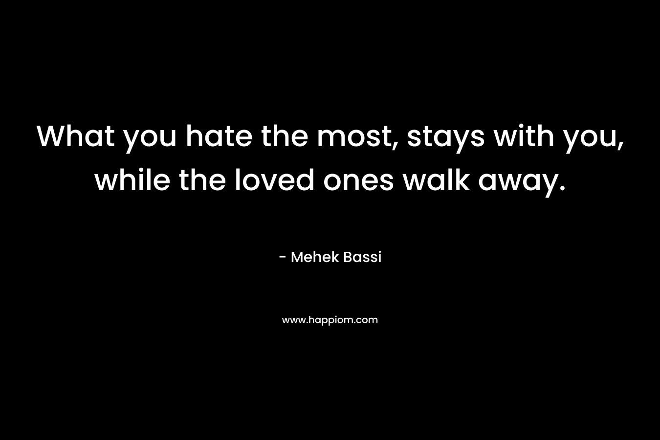 What you hate the most, stays with you, while the loved ones walk away. – Mehek Bassi