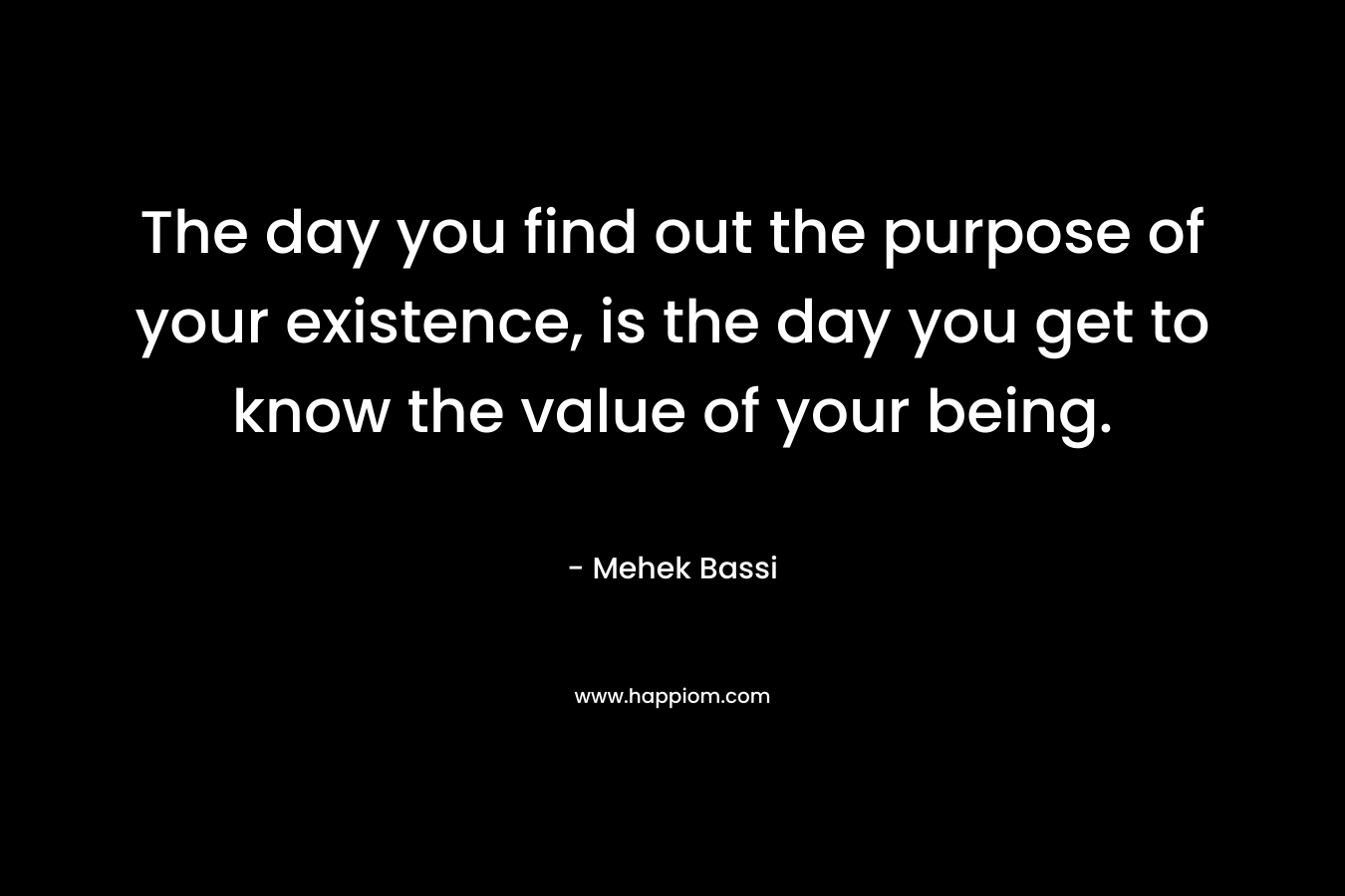 The day you find out the purpose of your existence, is the day you get to know the value of your being. – Mehek Bassi
