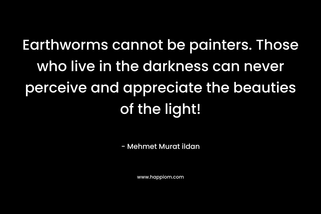 Earthworms cannot be painters. Those who live in the darkness can never perceive and appreciate the beauties of the light! – Mehmet Murat ildan