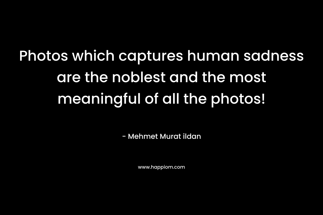 Photos which captures human sadness are the noblest and the most meaningful of all the photos! – Mehmet Murat ildan