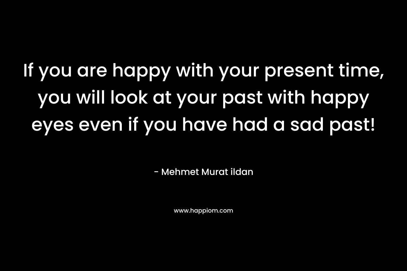 If you are happy with your present time, you will look at your past with happy eyes even if you have had a sad past!