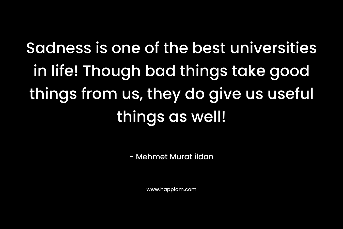 Sadness is one of the best universities in life! Though bad things take good things from us, they do give us useful things as well! – Mehmet Murat ildan