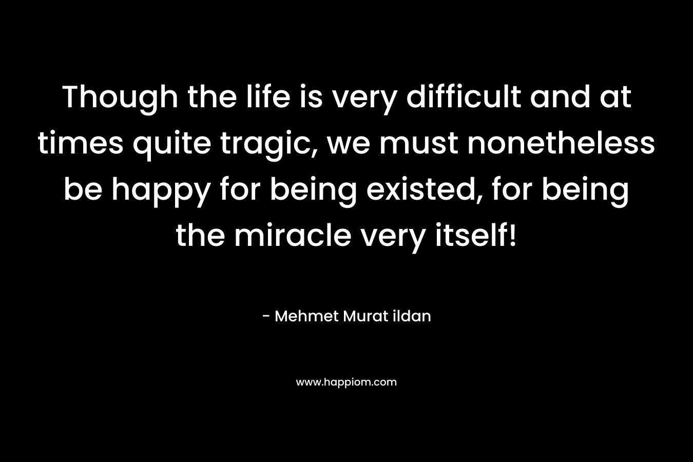 Though the life is very difficult and at times quite tragic, we must nonetheless be happy for being existed, for being the miracle very itself!