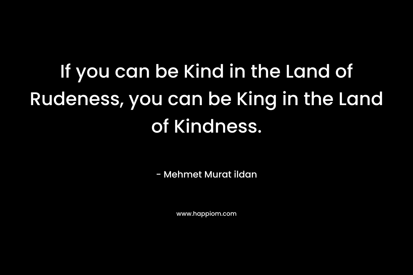 If you can be Kind in the Land of Rudeness, you can be King in the Land of Kindness.