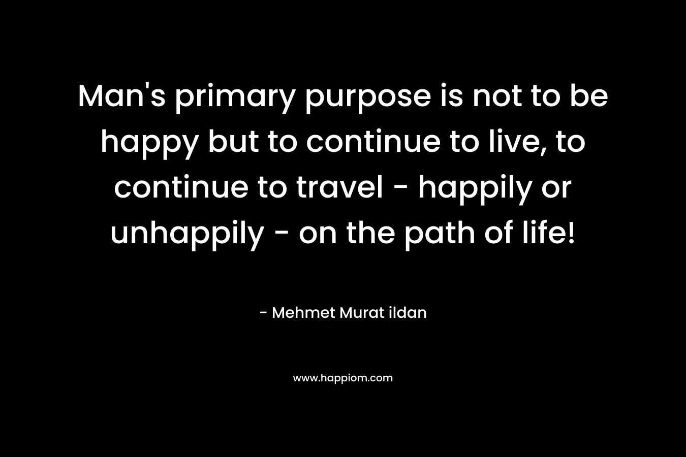 Man's primary purpose is not to be happy but to continue to live, to continue to travel - happily or unhappily - on the path of life!
