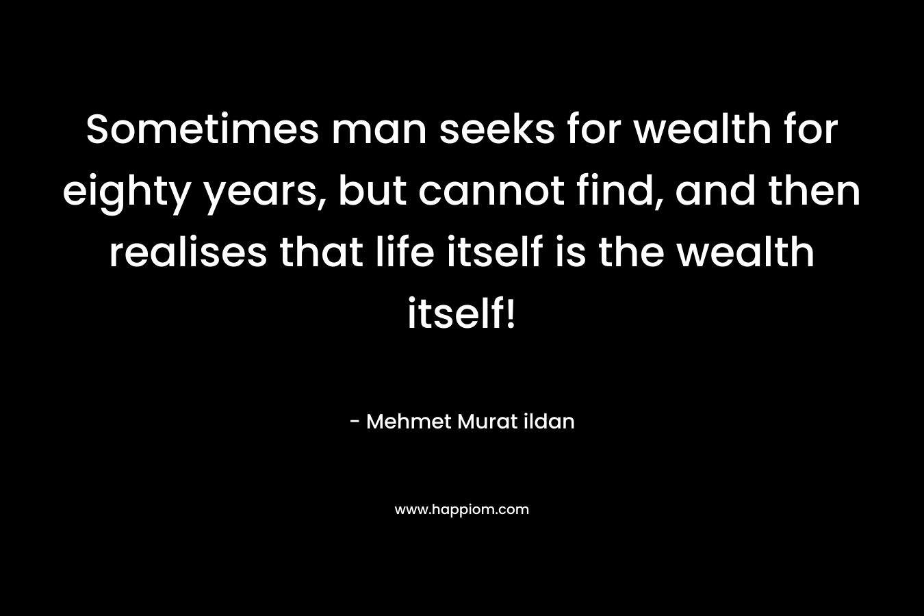 Sometimes man seeks for wealth for eighty years, but cannot find, and then realises that life itself is the wealth itself! – Mehmet Murat ildan