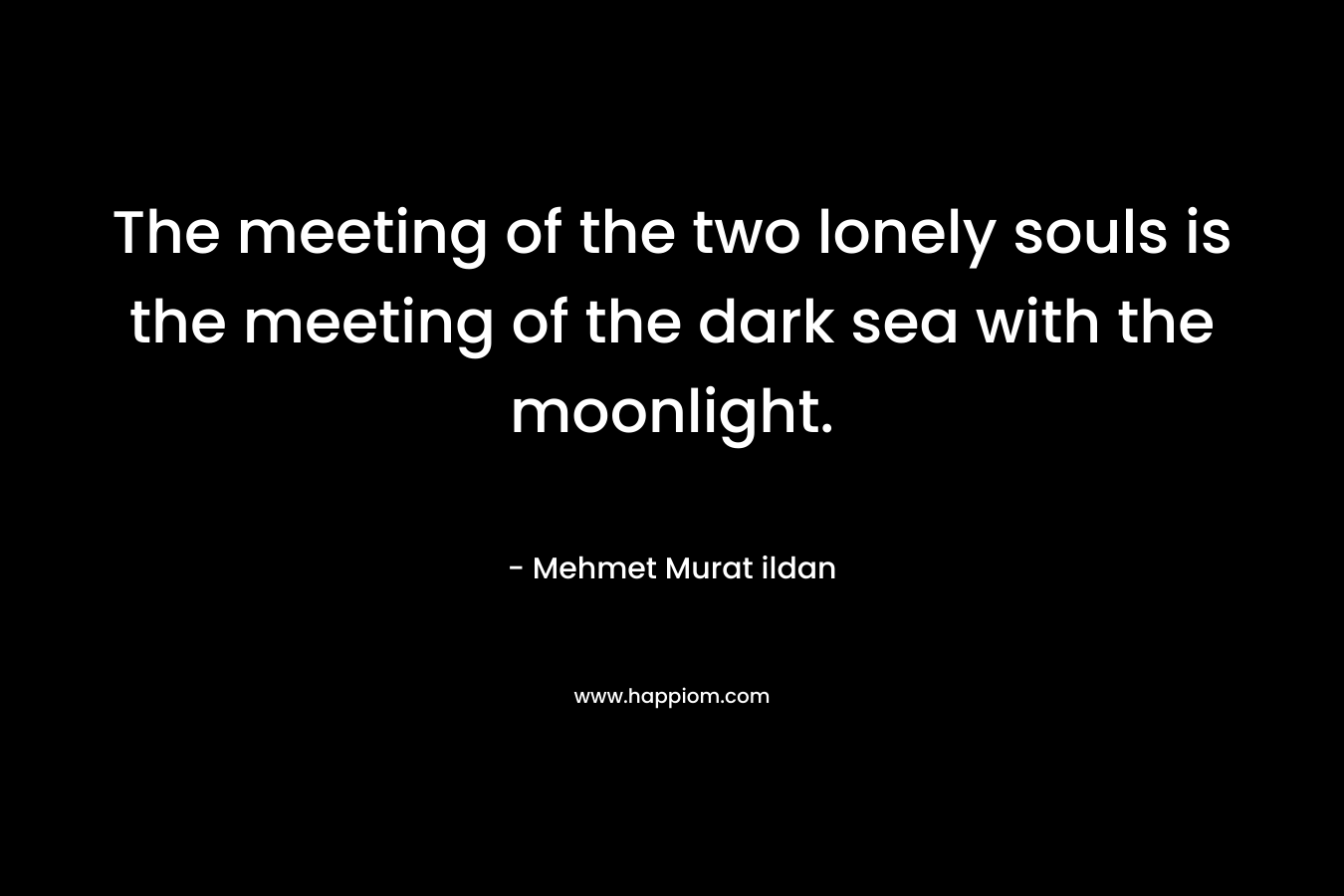 The meeting of the two lonely souls is the meeting of the dark sea with the moonlight.