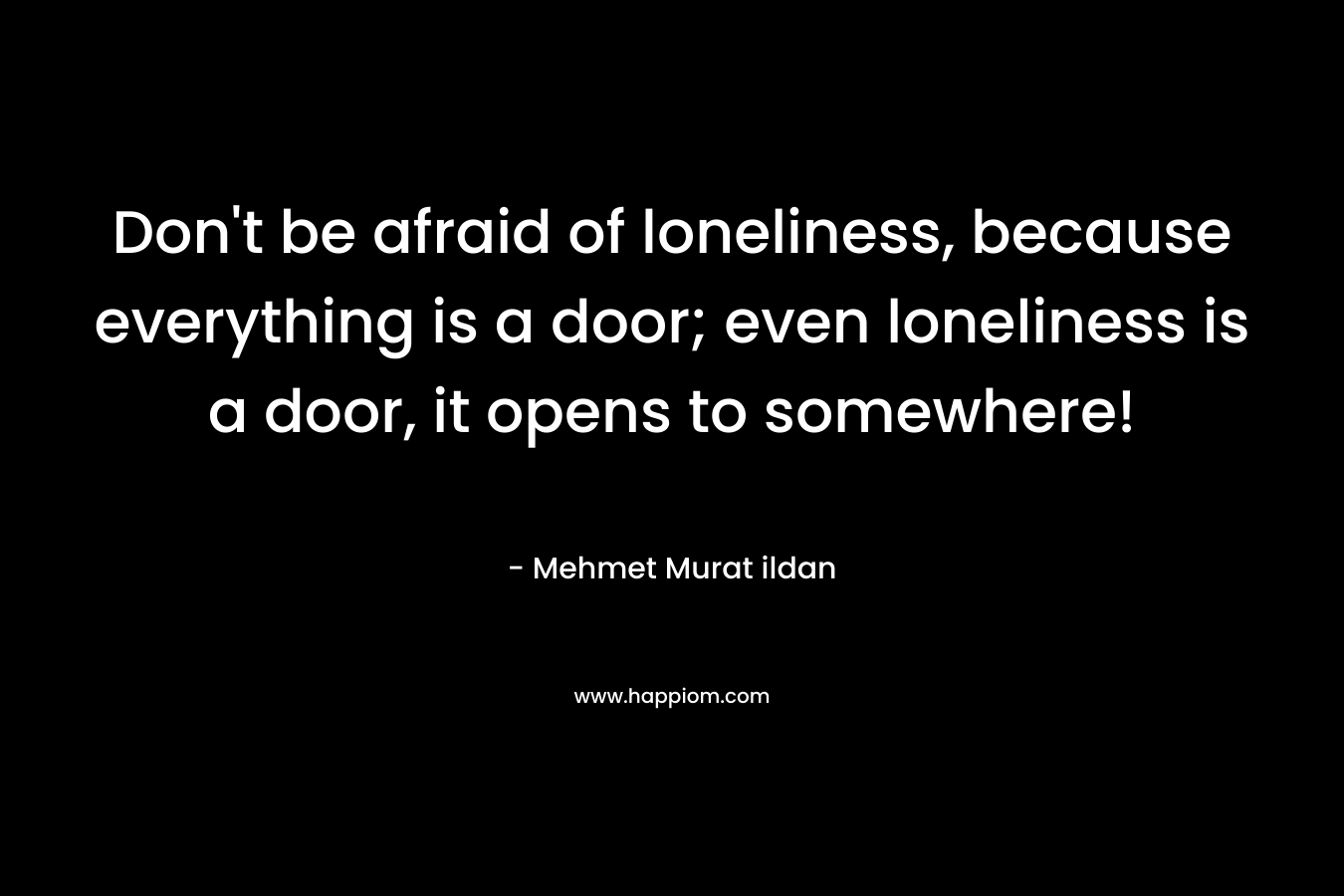 Don't be afraid of loneliness, because everything is a door; even loneliness is a door, it opens to somewhere!