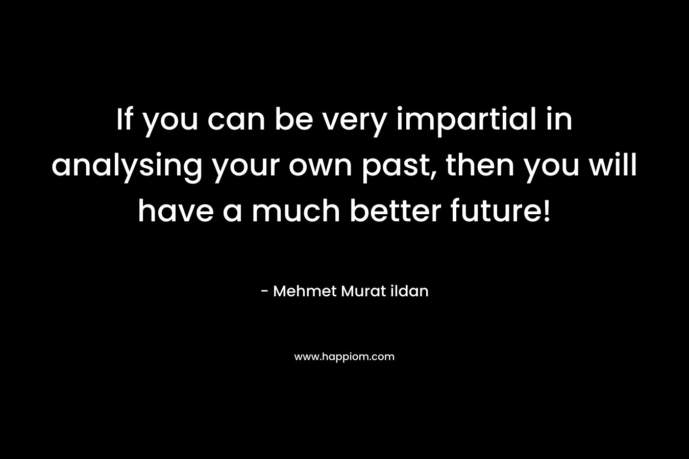 If you can be very impartial in analysing your own past, then you will have a much better future!