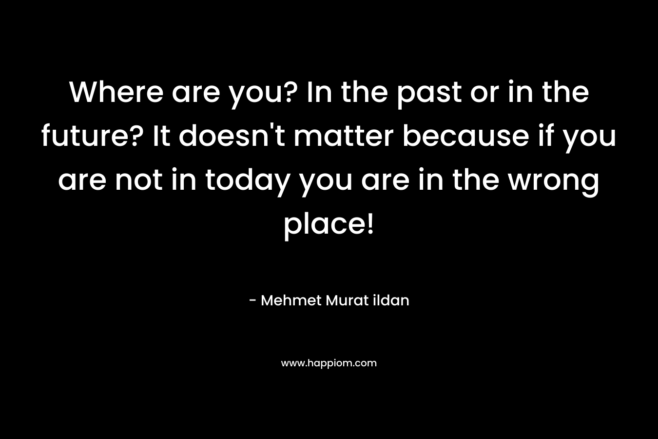 Where are you? In the past or in the future? It doesn't matter because if you are not in today you are in the wrong place!