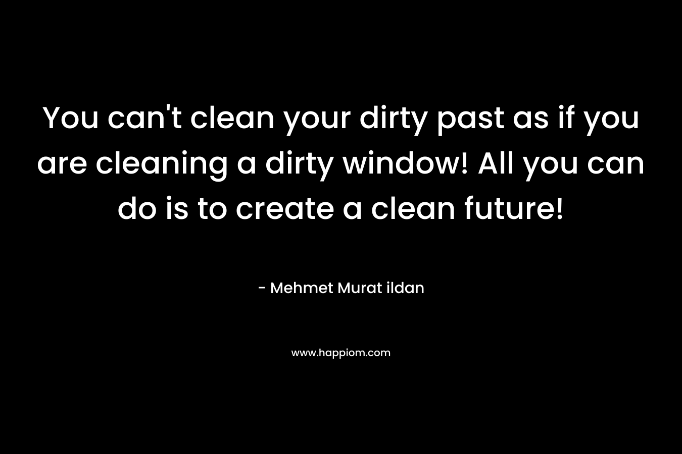 You can’t clean your dirty past as if you are cleaning a dirty window! All you can do is to create a clean future! – Mehmet Murat ildan