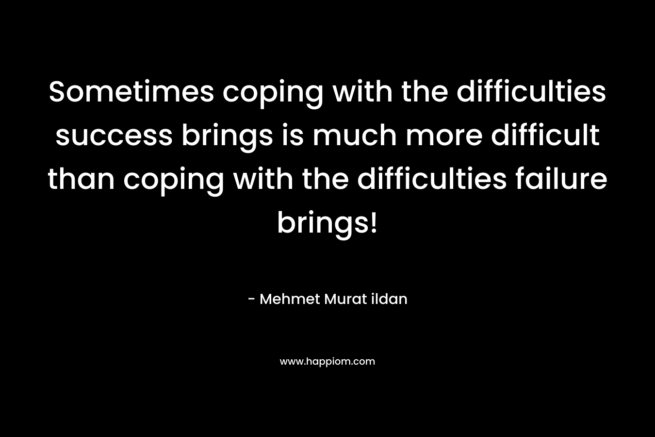 Sometimes coping with the difficulties success brings is much more difficult than coping with the difficulties failure brings! – Mehmet Murat ildan