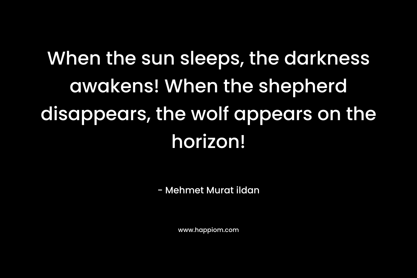 When the sun sleeps, the darkness awakens! When the shepherd disappears, the wolf appears on the horizon! – Mehmet Murat ildan