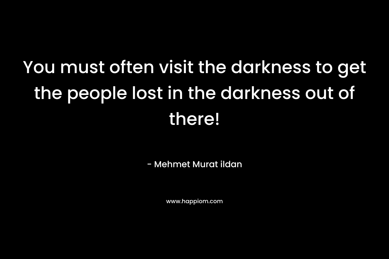 You must often visit the darkness to get the people lost in the darkness out of there!