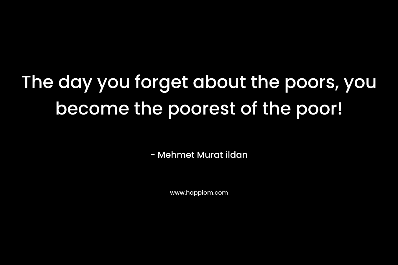 The day you forget about the poors, you become the poorest of the poor! – Mehmet Murat ildan