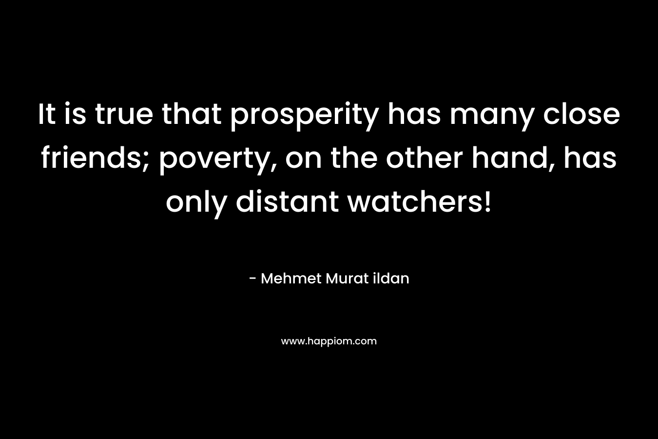 It is true that prosperity has many close friends; poverty, on the other hand, has only distant watchers! – Mehmet Murat ildan