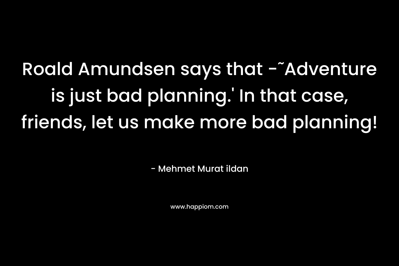 Roald Amundsen says that -˜Adventure is just bad planning.' In that case, friends, let us make more bad planning!