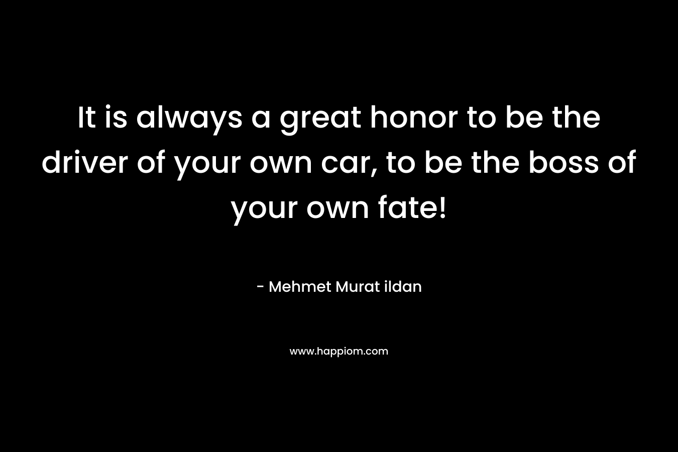 It is always a great honor to be the driver of your own car, to be the boss of your own fate! – Mehmet Murat ildan