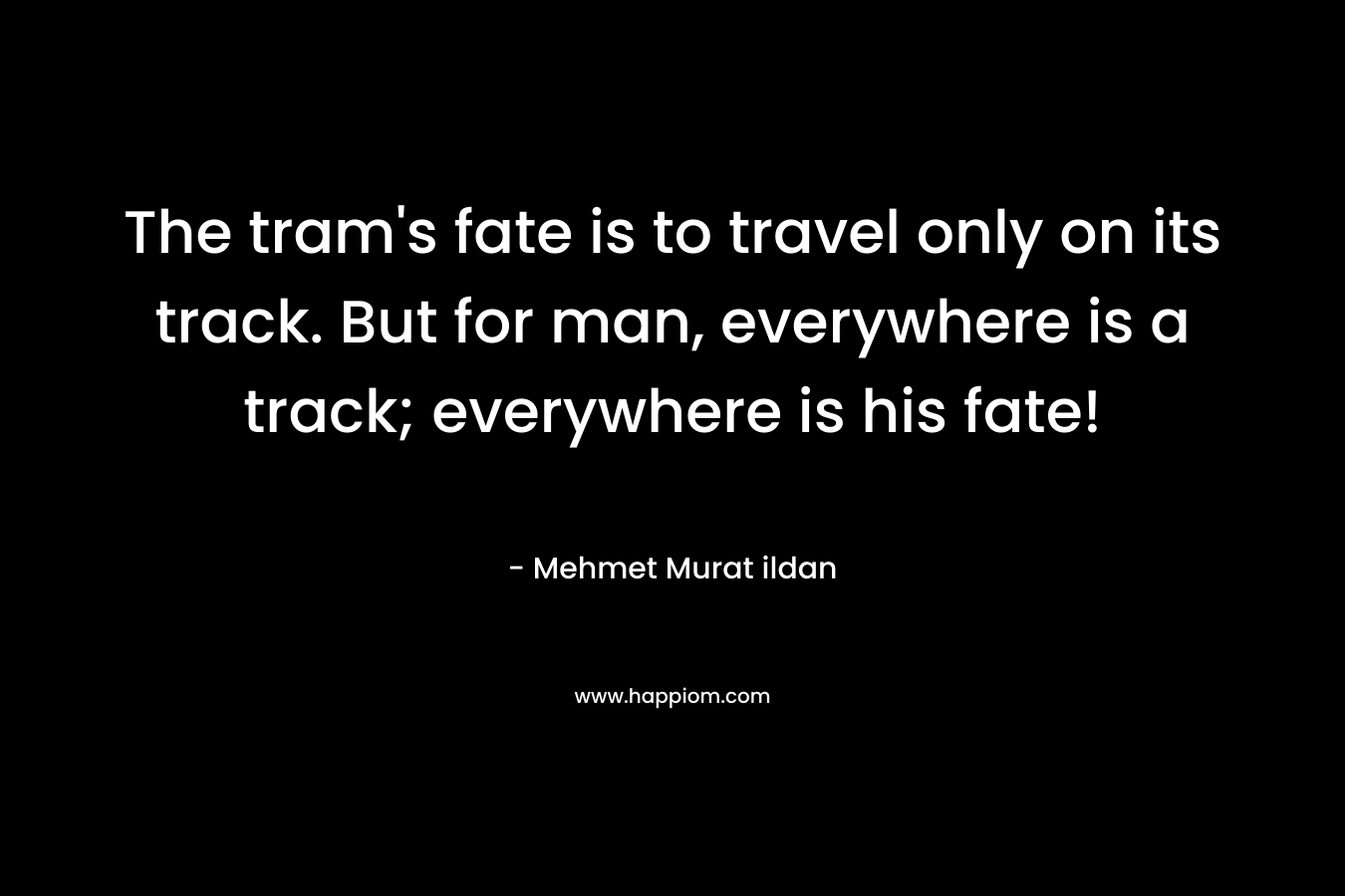 The tram’s fate is to travel only on its track. But for man, everywhere is a track; everywhere is his fate! – Mehmet Murat ildan