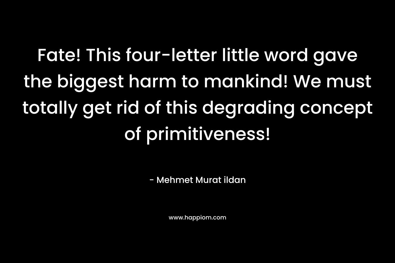 Fate! This four-letter little word gave the biggest harm to mankind! We must totally get rid of this degrading concept of primitiveness! – Mehmet Murat ildan