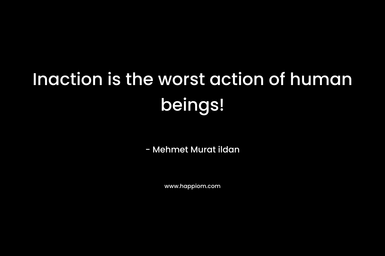 Inaction is the worst action of human beings!