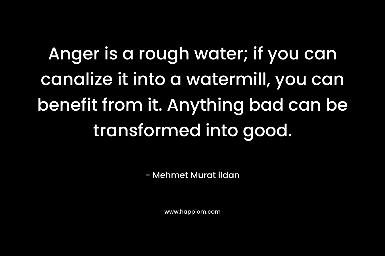 Anger is a rough water; if you can canalize it into a watermill, you can benefit from it. Anything bad can be transformed into good. – Mehmet Murat ildan