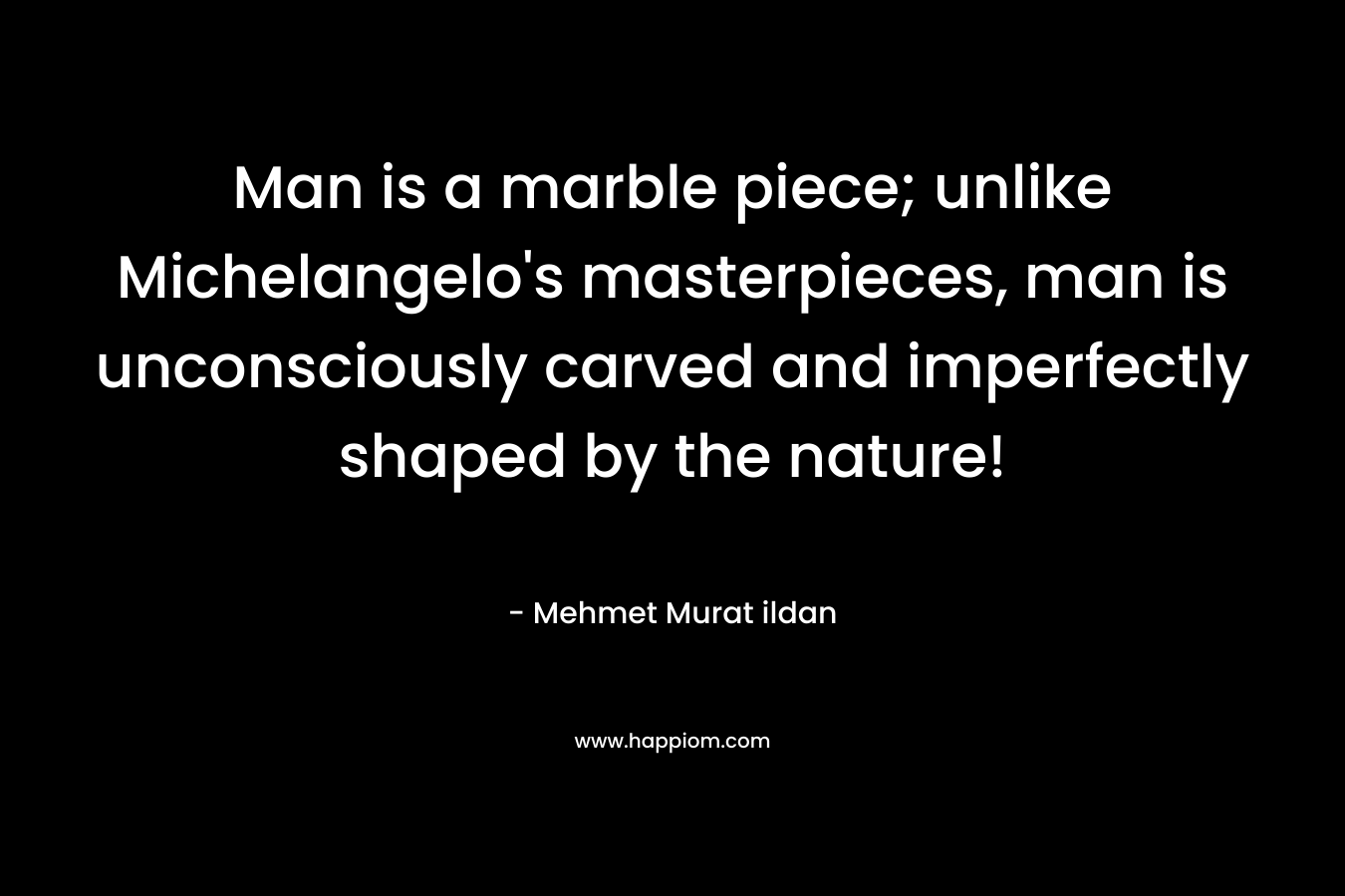Man is a marble piece; unlike Michelangelo’s masterpieces, man is unconsciously carved and imperfectly shaped by the nature! – Mehmet Murat ildan
