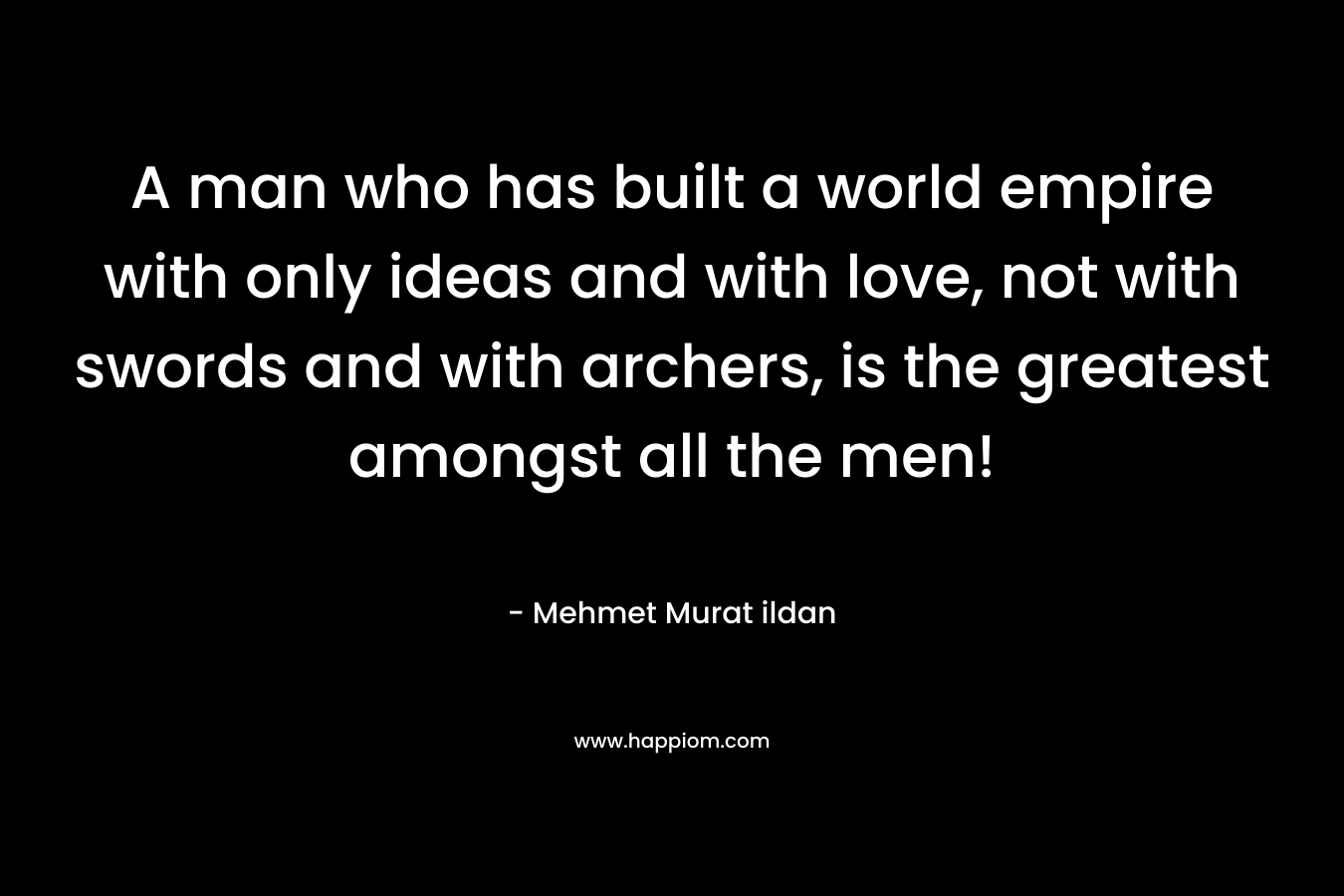 A man who has built a world empire with only ideas and with love, not with swords and with archers, is the greatest amongst all the men! – Mehmet Murat ildan