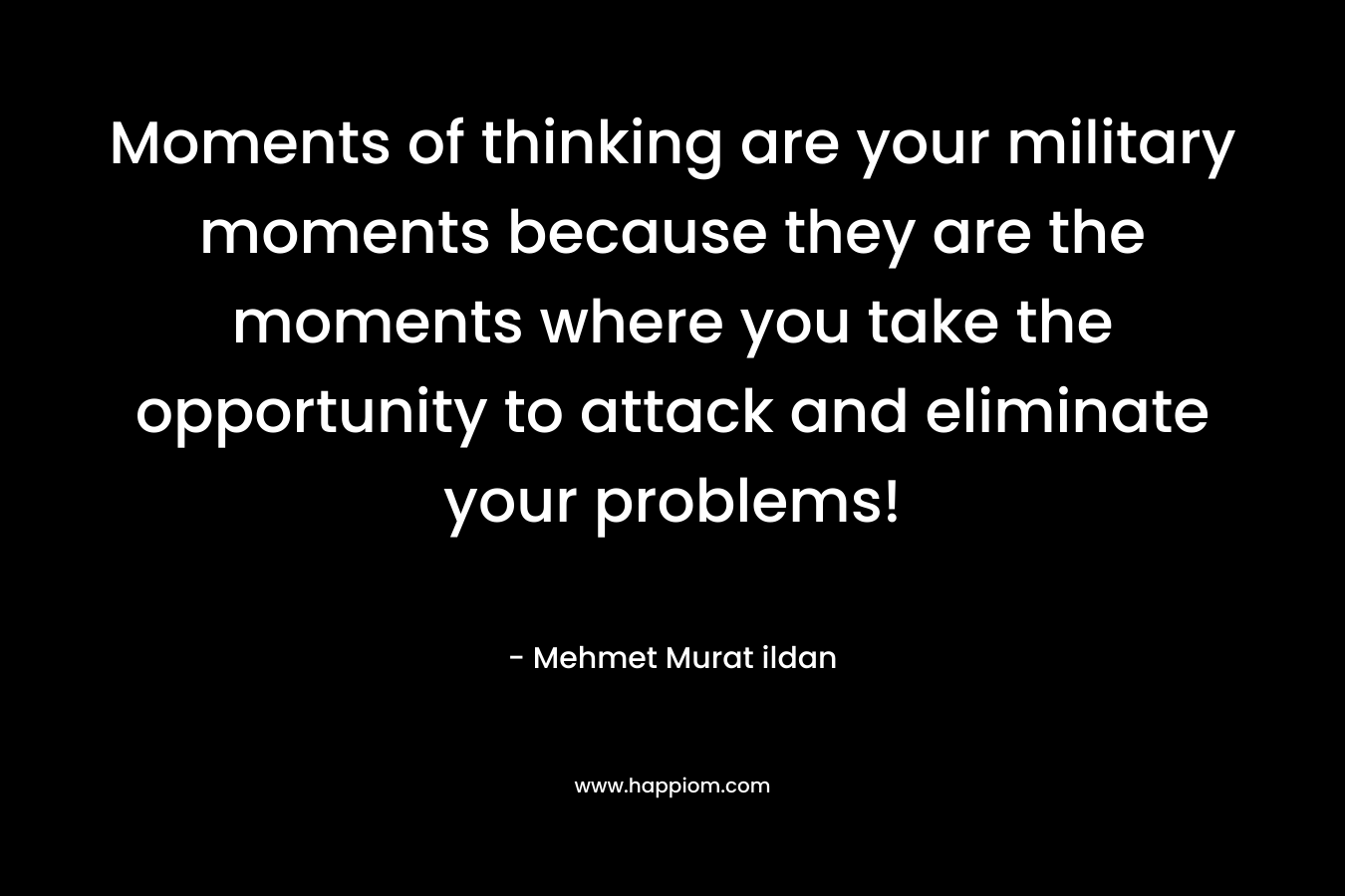 Moments of thinking are your military moments because they are the moments where you take the opportunity to attack and eliminate your problems! – Mehmet Murat ildan