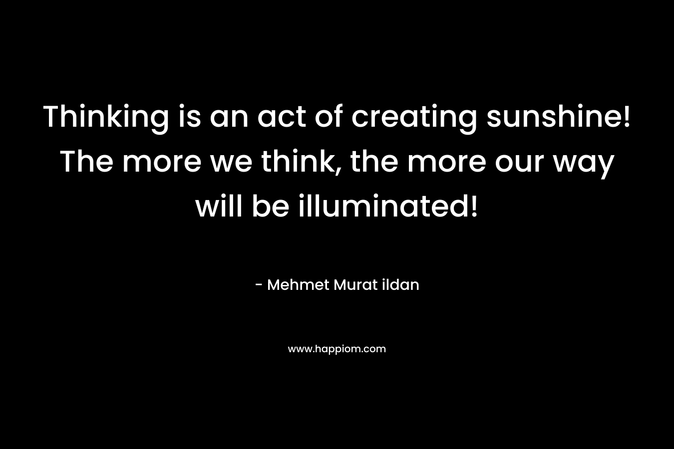 Thinking is an act of creating sunshine! The more we think, the more our way will be illuminated! – Mehmet Murat ildan
