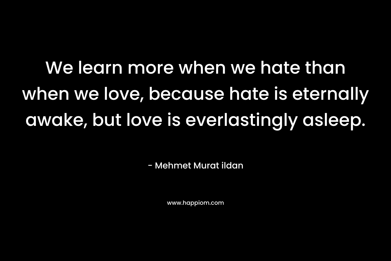 We learn more when we hate than when we love, because hate is eternally awake, but love is everlastingly asleep. – Mehmet Murat ildan