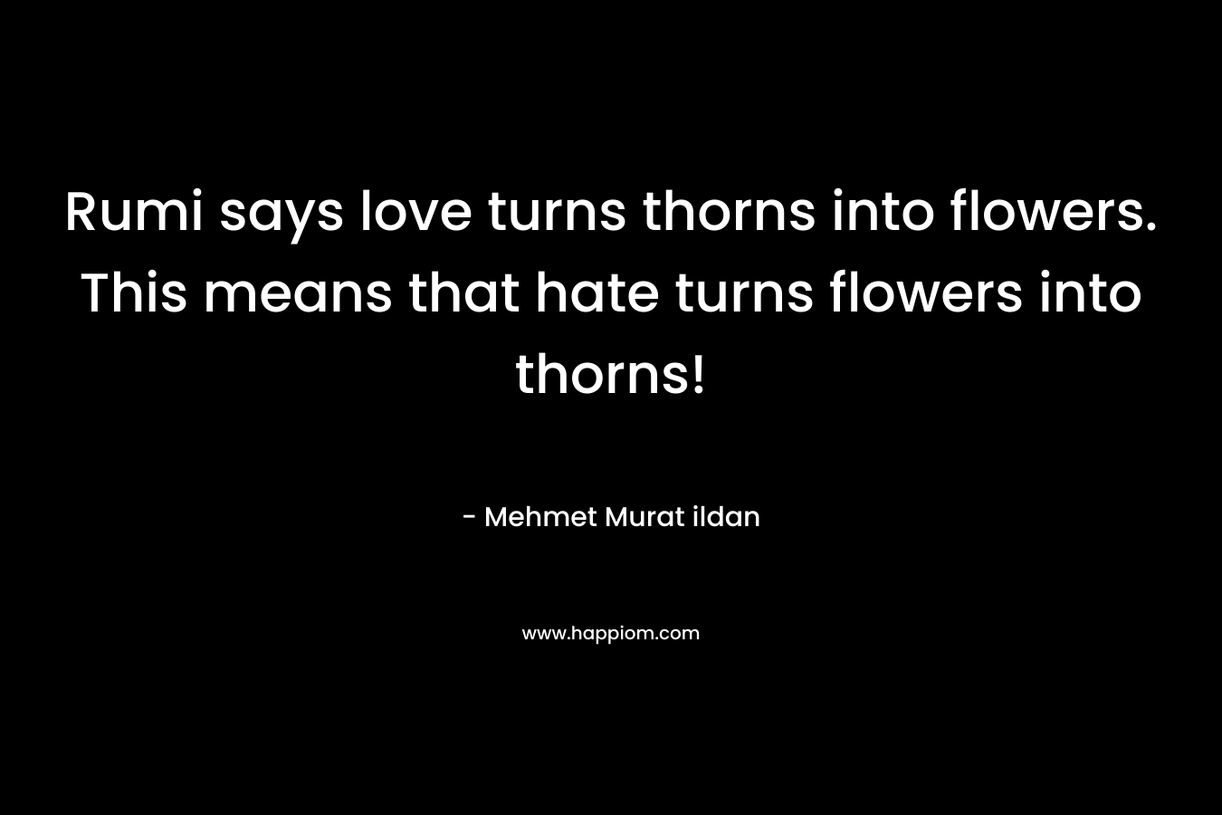 Rumi says love turns thorns into flowers. This means that hate turns flowers into thorns!