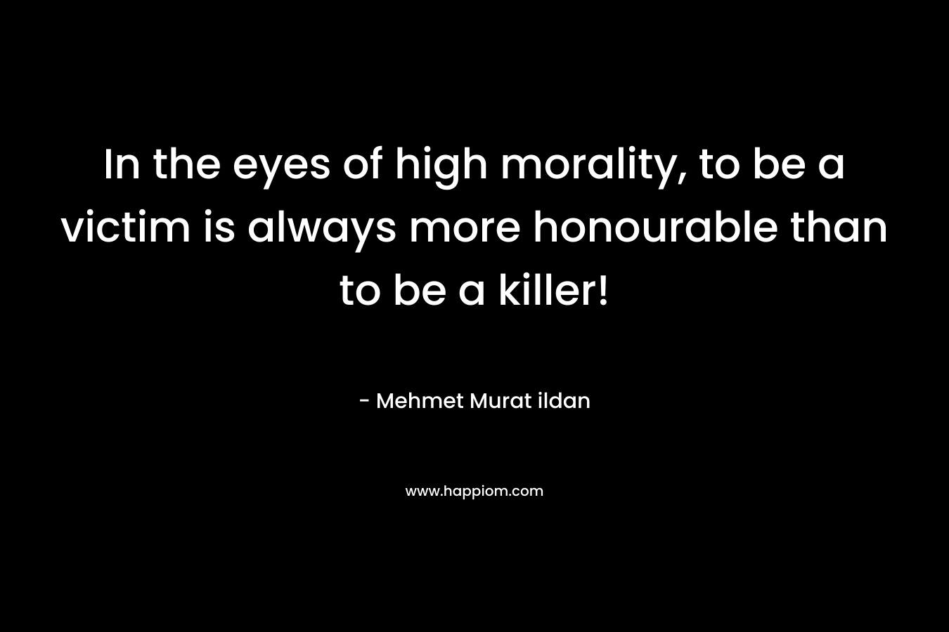 In the eyes of high morality, to be a victim is always more honourable than to be a killer!