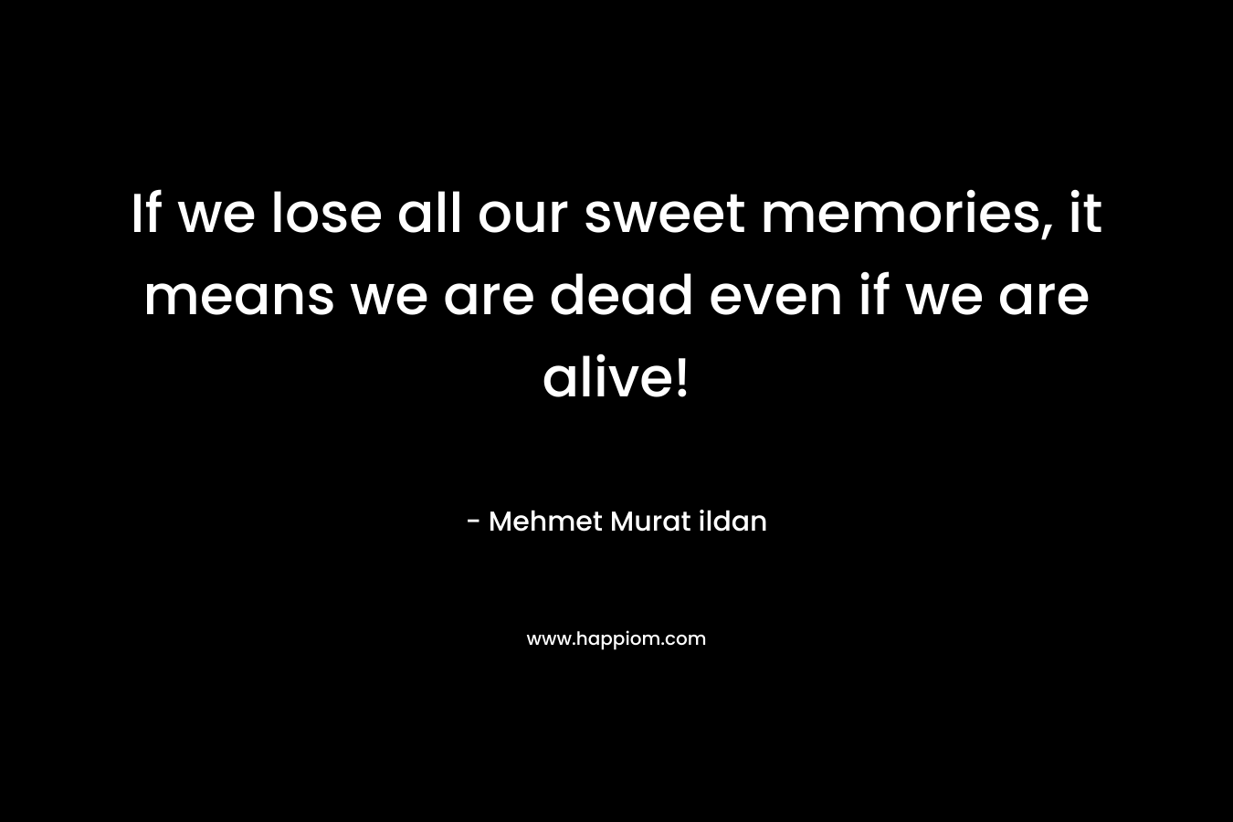 If we lose all our sweet memories, it means we are dead even if we are alive!