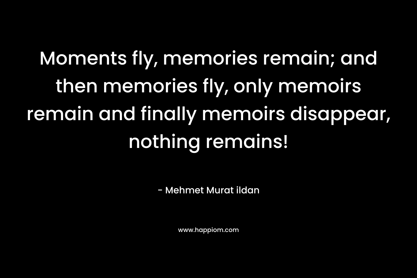 Moments fly, memories remain; and then memories fly, only memoirs remain and finally memoirs disappear, nothing remains! – Mehmet Murat ildan