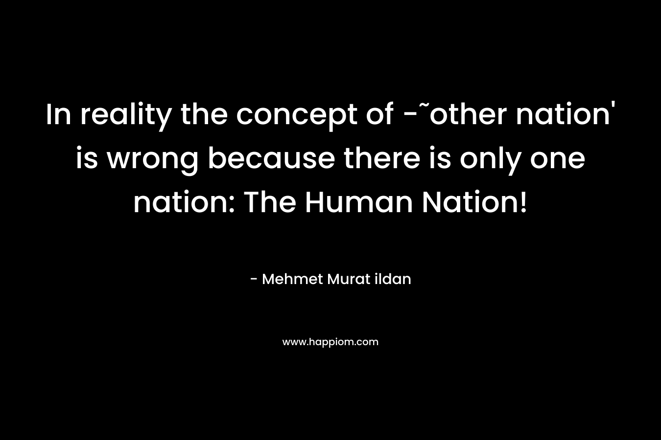 In reality the concept of -˜other nation' is wrong because there is only one nation: The Human Nation!