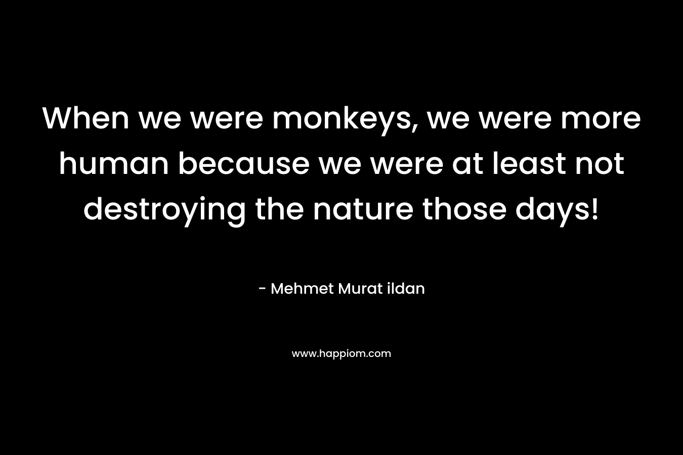When we were monkeys, we were more human because we were at least not destroying the nature those days!