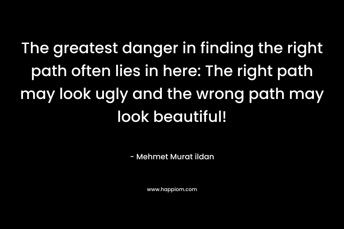 The greatest danger in finding the right path often lies in here: The right path may look ugly and the wrong path may look beautiful!