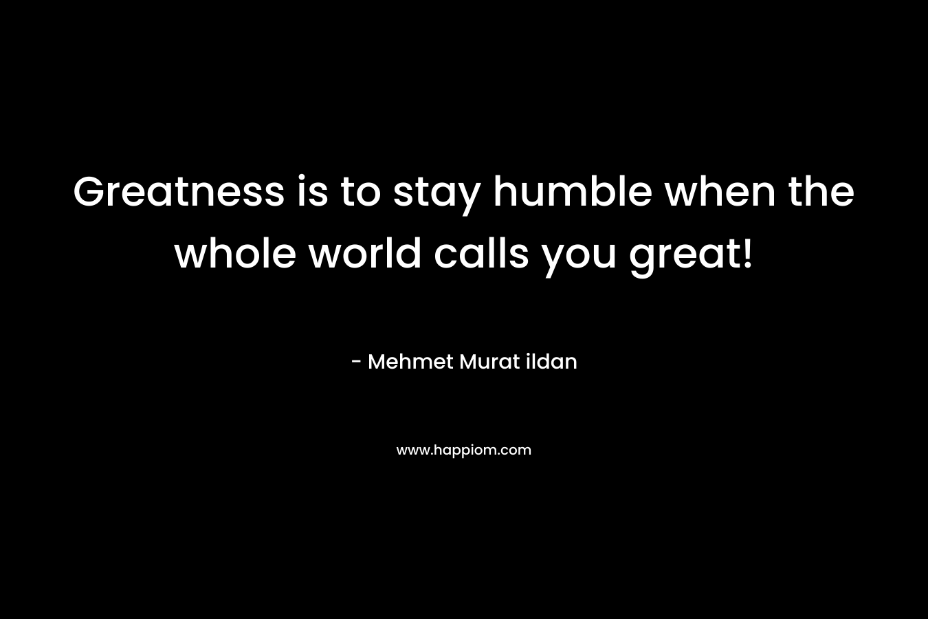 Greatness is to stay humble when the whole world calls you great!